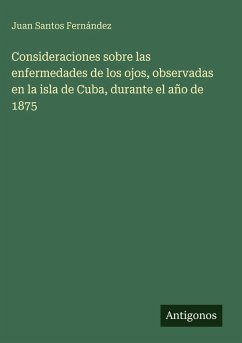 Consideraciones sobre las enfermedades de los ojos, observadas en la isla de Cuba, durante el año de 1875 - Santos Fernández, Juan Consideraciones sobre las enfermedades de los ojos, observadas en la isla de Cuba, durante el año de 1875 - Santos Fernández, Juan