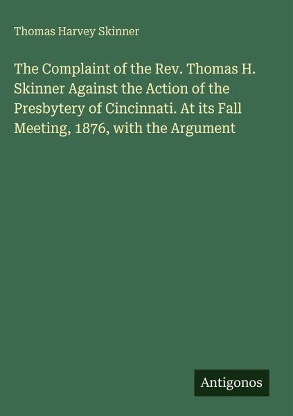 The Complaint of the Rev. Thomas H. Skinner Against the Action of the Presbytery of Cincinnati. At its Fall Meeting, 1876, with the Argument The Complaint of the Rev. Thomas H. Skinner Against the Action of the Presbytery of Cincinnati. At its Fall Meeting, 1876, with the Argument