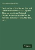 The Founding of Washington City, with Some Considerations on the Origin of Cities and Location of National Capitals, an Address Read Before the Maryland Historical Society, May 12th, 1879