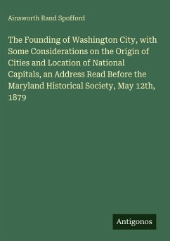 The Founding of Washington City, with Some Considerations on the Origin of Cities and Location of National Capitals, an Address Read Before the Maryland Historical Society, May 12th, 1879 - Spofford, Ainsworth Rand