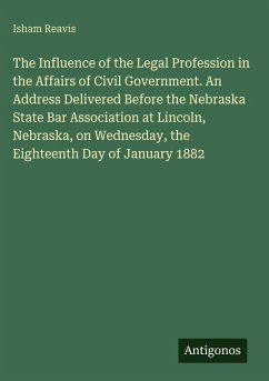 The Influence of the Legal Profession in the Affairs of Civil Government. An Address Delivered Before the Nebraska State Bar Association at Lincoln, Nebraska, on Wednesday, the Eighteenth Day of January 1882 - Reavis, Isham The Influence of the Legal Profession in the Affairs of Civil Government. An Address Delivered Before the Nebraska State Bar Association at Lincoln, Nebraska, on Wednesday, the Eighteenth Day of January 1882 - Reavis, Isham