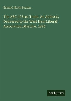The ABC of Free Trade. An Address, Delivered to the West Ham Liberal Association, March 6, 1882 - Buxton, Edward North The ABC of Free Trade. An Address, Delivered to the West Ham Liberal Association, March 6, 1882 - Buxton, Edward North