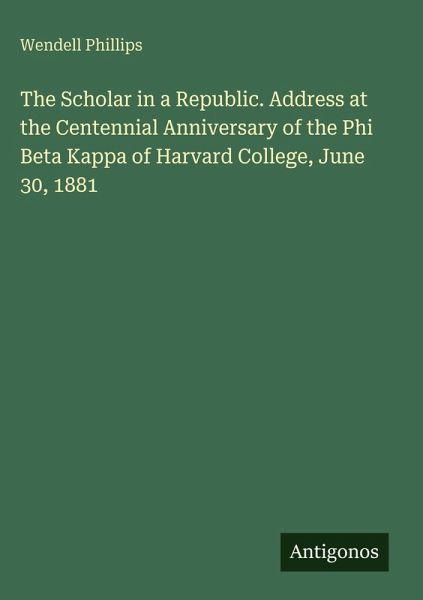 The Scholar in a Republic. Address at the Centennial Anniversary of the Phi Beta Kappa of Harvard College, June 30, 1881 The Scholar in a Republic. Address at the Centennial Anniversary of the Phi Beta Kappa of Harvard College, June 30, 1881