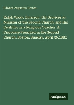 Ralph Waldo Emerson. His Services as Minister of the Second Church, and His Qualities as a Religious Teacher. A Discourse Preached in the Second Church, Boston, Sunday, April 30,1882 - Horton, Edward Augustus