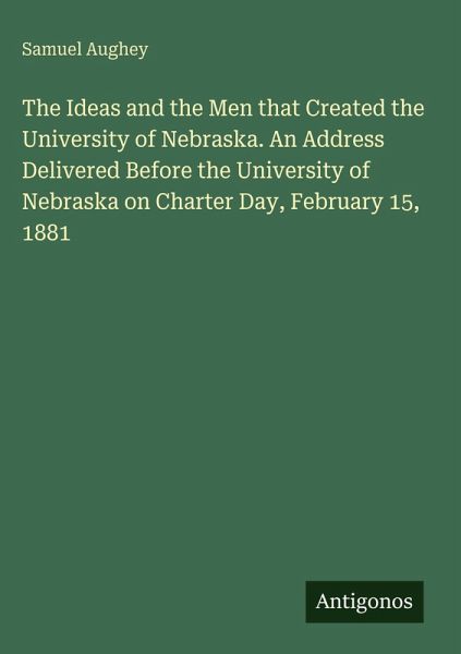 The Ideas and the Men that Created the University of Nebraska. An Address Delivered Before the University of Nebraska on Charter Day, February 15, 1881 The Ideas and the Men that Created the University of Nebraska. An Address Delivered Before the University of Nebraska on Charter Day, February 15, 1881