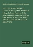 The Centennial Northwest. An Illustrated History of the Northwest, Being a Full and Complete Civil, Political and Military History of this Great Section of the United States, from its Earliest Settlement to the Present Time