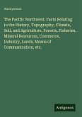 The Pacific Northwest. Facts Relating to the History, Topography, Climate, Soil, and Agriculture, Forests, Fisheries, Mineral Resources, Commerce, Industry, Lands, Means of Communication, etc.