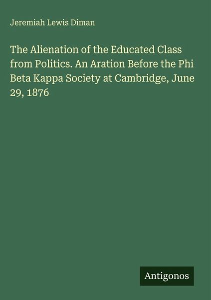 The Alienation of the Educated Class from Politics. An Aration Before the Phi Beta Kappa Society at Cambridge, June 29, 1876 The Alienation of the Educated Class from Politics. An Aration Before the Phi Beta Kappa Society at Cambridge, June 29, 1876