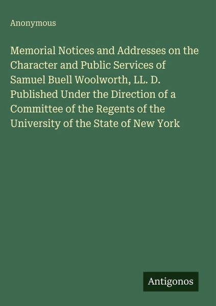 Memorial Notices and Addresses on the Character and Public Services of Samuel Buell Woolworth, LL. D. Published Under the Direction of a Committee of the Regents of the University of the State of New York Memorial Notices and Addresses on the Character and Public Services of Samuel Buell Woolworth, LL. D. Published Under the Direction of a Committee of the Regents of the University of the State of New York