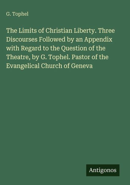 The Limits of Christian Liberty. Three Discourses Followed by an Appendix with Regard to the Question of the Theatre, by G. Tophel. Pastor of the Evangelical Church of Geneva The Limits of Christian Liberty. Three Discourses Followed by an Appendix with Regard to the Question of the Theatre, by G. Tophel. Pastor of the Evangelical Church of Geneva