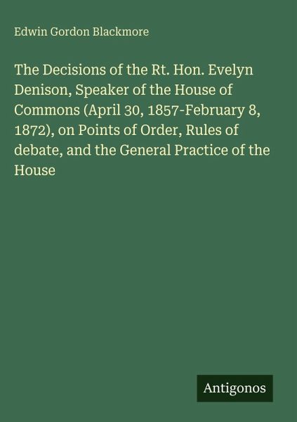 The Decisions of the Rt. Hon. Evelyn Denison, Speaker of the House of Commons (April 30, 1857-February 8, 1872), on Points of Order, Rules of debate, and the General Practice of the House The Decisions of the Rt. Hon. Evelyn Denison, Speaker of the House of Commons (April 30, 1857-February 8, 1872), on Points of Order, Rules of debate, and the General Practice of the House