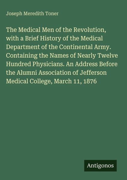 The Medical Men of the Revolution, with a Brief History of the Medical Department of the Continental Army. Containing the Names of Nearly Twelve Hundred Physicians. An Address Before the Alumni Association of Jefferson Medical College, March 11, 1876 The Medical Men of the Revolution, with a Brief History of the Medical Department of the Continental Army. Containing the Names of Nearly Twelve Hundred Physicians. An Address Before the Alumni Association of Jefferson Medical College, March 11, 1876