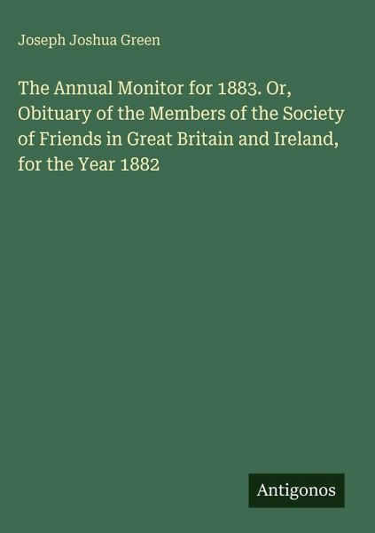 The Annual Monitor for 1883. Or, Obituary of the Members of the Society of Friends in Great Britain and Ireland, for the Year 1882 The Annual Monitor for 1883. Or, Obituary of the Members of the Society of Friends in Great Britain and Ireland, for the Year 1882