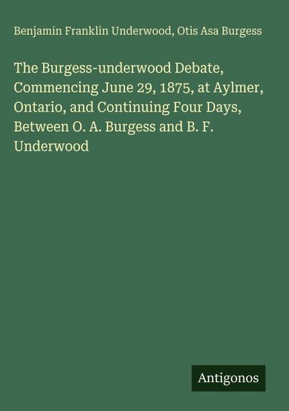 The Burgess-underwood Debate, Commencing June 29, 1875, at Aylmer, Ontario, and Continuing Four Days, Between O. A. Burgess and B. F. Underwood