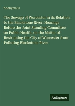 Cover The Sewage of Worcester in its Relation to the Blackstone River. Hearings Before the Joint Standing Committee on Public Health, on the Matter of Restraining the City of Worcester from Polluting Blackstone River