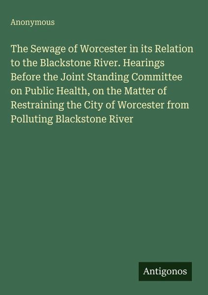 The Sewage of Worcester in its Relation to the Blackstone River. Hearings Before the Joint Standing Committee on Public Health, on the Matter of Restraining the City of Worcester from Polluting Blackstone River The Sewage of Worcester in its Relation to the Blackstone River. Hearings Before the Joint Standing Committee on Public Health, on the Matter of Restraining the City of Worcester from Polluting Blackstone River