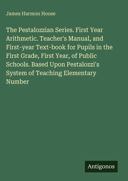 The Pestalozzian Series. First Year Arithmetic. Teacher's Manual, and First-year Text-book for Pupils in the First Grade, First Year, of Public Schools. Based Upon Pestalozzi's System of Teaching Elementary Number