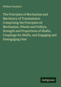 The Principles of Mechanism and Machinery of Transmission. Comprising the Principles od Mechanism, Wheels and Pulleys, Strength and Proportions of Shafts, Couplings for Shafts, and Engaging and Disengaging Gear - Fairbairn, William