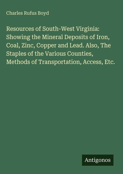 Resources of South-West Virginia: Showing the Mineral Deposits of Iron, Coal, Zinc, Copper and Lead. Also, The Staples of the Various Counties, Methods of Transportation, Access, Etc. Resources of South-West Virginia: Showing the Mineral Deposits of Iron, Coal, Zinc, Copper and Lead. Also, The Staples of the Various Counties, Methods of Transportation, Access, Etc.