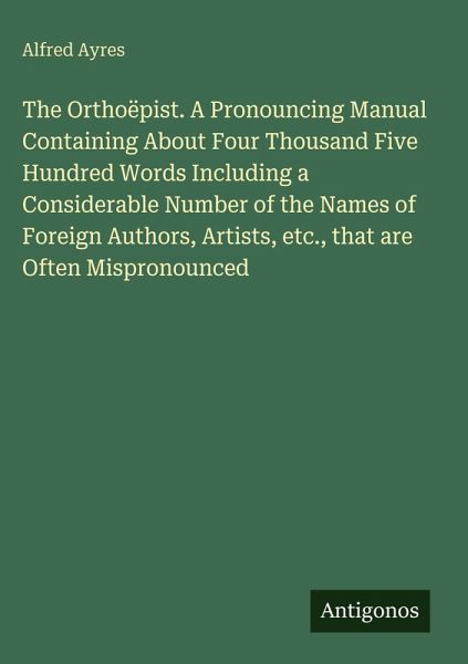 The Orthoëpist. A Pronouncing Manual Containing About Four Thousand Five Hundred Words Including a Considerable Number of the Names of Foreign Authors, Artists, etc., that are Often Mispronounced