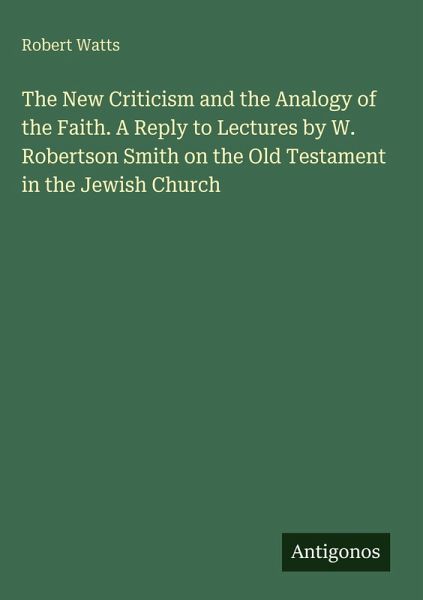The New Criticism and the Analogy of the Faith. A Reply to Lectures by W. Robertson Smith on the Old Testament in the Jewish Church The New Criticism and the Analogy of the Faith. A Reply to Lectures by W. Robertson Smith on the Old Testament in the Jewish Church