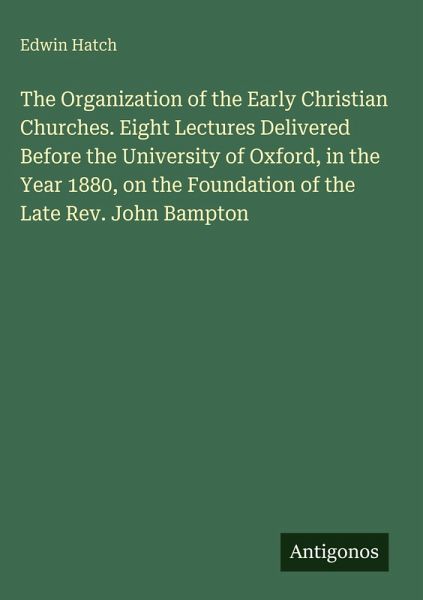 The Organization of the Early Christian Churches. Eight Lectures Delivered Before the University of Oxford, in the Year 1880, on the Foundation of the Late Rev. John Bampton The Organization of the Early Christian Churches. Eight Lectures Delivered Before the University of Oxford, in the Year 1880, on the Foundation of the Late Rev. John Bampton