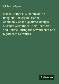 Select Historical Memoirs of the Religious Society of Friends, Commonly Called Quakers. Being a Succinct Account of Their Character and Course During the Seventeenth and Eighteenth Centuries - Hodgson, William