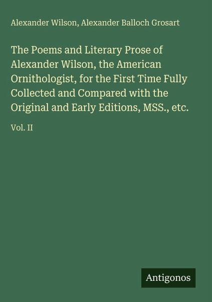 The Poems and Literary Prose of Alexander Wilson, the American Ornithologist, for the First Time Fully Collected and Compared with the Original and Early Editions, MSS., etc. The Poems and Literary Prose of Alexander Wilson, the American Ornithologist, for the First Time Fully Collected and Compared with the Original and Early Editions, MSS., etc.