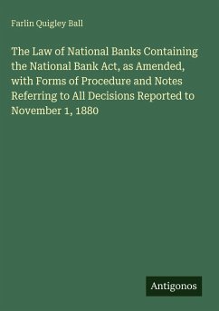 The Law of National Banks Containing the National Bank Act, as Amended, with Forms of Procedure and Notes Referring to All Decisions Reported to November 1, 1880 - Ball, Farlin Quigley