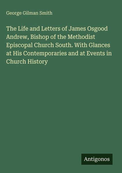 The Life and Letters of James Osgood Andrew, Bishop of the Methodist Episcopal Church South. With Glances at His Contemporaries and at Events in Church History The Life and Letters of James Osgood Andrew, Bishop of the Methodist Episcopal Church South. With Glances at His Contemporaries and at Events in Church History
