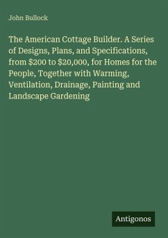 The American Cottage Builder. A Series of Designs, Plans, and Specifications, from $200 to $20,000, for Homes for the People, Together with Warming, Ventilation, Drainage, Painting and Landscape Gardening - Bullock, John