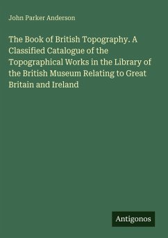 The Book of British Topography. A Classified Catalogue of the Topographical Works in the Library of the British Museum Relating to Great Britain and Ireland - Anderson, John Parker