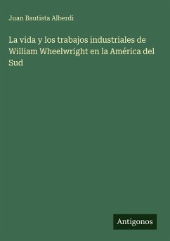 La vida y los trabajos industriales de William Wheelwright en la América del Sud - Alberdi, Juan Bautista