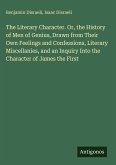 The Literary Character. Or, the History of Men of Genius, Drawn from Their Own Feelings and Confessions, Literary Miscellanies, and an Inquiry Into the Character of James the First