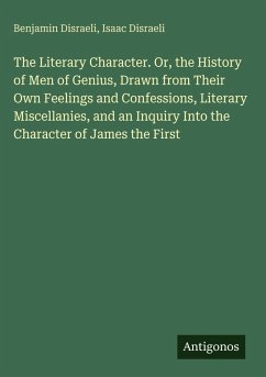 The Literary Character. Or, the History of Men of Genius, Drawn from Their Own Feelings and Confessions, Literary Miscellanies, and an Inquiry Into the Character of James the First - Disraeli, Benjamin; Disraeli, Isaac