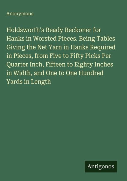 Holdsworth's Ready Reckoner for Hanks in Worsted Pieces. Being Tables Giving the Net Yarn in Hanks Required in Pieces, from Five to Fifty Picks Per Quarter Inch, Fifteen to Eighty Inches in Width, and One to One Hundred Yards in Length Holdsworth's Ready Reckoner for Hanks in Worsted Pieces. Being Tables Giving the Net Yarn in Hanks Required in Pieces, from Five to Fifty Picks Per Quarter Inch, Fifteen to Eighty Inches in Width, and One to One Hundred Yards in Length