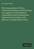 The Correspondence of Prince Talleyrand and King Louis XVIII During the Congress of Vienna (Hitherto Unpublished) from the Manuscripts Preserved in the Archives of the Ministry of Foreign Affairs at Paris The Correspondence of Prince Talleyrand and King Louis XVIII During the Congress of Vienna (Hitherto Unpublished) from the Manuscripts Preserved in the Archives of the Ministry of Foreign Affairs at Paris
