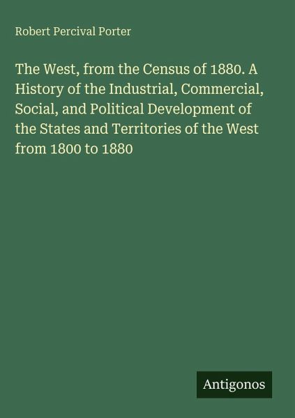 The West, from the Census of 1880. A History of the Industrial, Commercial, Social, and Political Development of the States and Territories of the West from 1800 to 1880