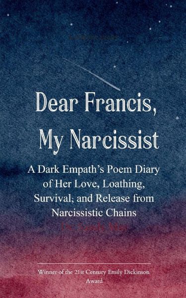 Dear Francis, My Narcissist A Dark Empath's Poem Diary of Her Love, Loathing, Survival, and Release from a Narcissistic Chains Dear Francis, My Narcissist A Dark Empath's Poem Diary of Her Love, Loathing, Survival, and Release from a Narcissistic Chains