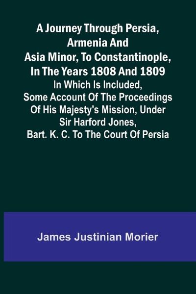 A Journey Through Persia, Armenia, And Asia Minor, To Constantinople, In The Years 1808 And 1809; In Which Is Included, Some Account Of The Proceedings Of His Majesty's Mission, Under Sir Harford Jones, Bart. K. C. To The Court Of Persia A Journey Through Persia, Armenia, And Asia Minor, To Constantinople, In The Years 1808 And 1809; In Which Is Included, Some Account Of The Proceedings Of His Majesty's Mission, Under Sir Harford Jones, Bart. K. C. To The Court Of Persia