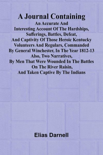 A Journal Containing An Accurate And Interesting Account Of The Hardships, Sufferings, Battles, Defeat, And Captivity Of Those Heroic Kentucky Volunteers And Regulars, Commanded By General Winchester, In The Year 1812-13; Also, Two Narratives, By Men That