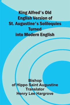 King Alfred's Old English Version Of St. Augustine's Soliloquies; Turned Into Modern English - Of Hippo Saint Augustine, Bishop King Alfred's Old English Version Of St. Augustine's Soliloquies; Turned Into Modern English - Of Hippo Saint Augustine, Bishop