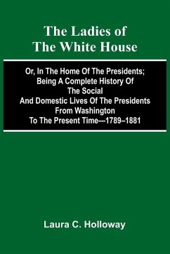 Cover The Ladies Of The White House; Or, In The Home Of The Presidents; Being A Complete History Of The Social And Domestic Lives Of The Presidents From Washington To The Present Time-1789-1881