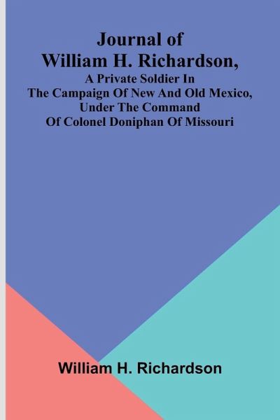 Journal Of William H. Richardson, A Private Soldier In The Campaign Of New And Old Mexico, Under The Command Of Colonel Doniphan Of Missouri Journal Of William H. Richardson, A Private Soldier In The Campaign Of New And Old Mexico, Under The Command Of Colonel Doniphan Of Missouri