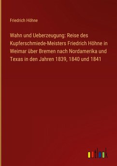 Cover Wahn und Ueberzeugung: Reise des Kupferschmiede-Meisters Friedrich Höhne in Weimar über Bremen nach Nordamerika und Texas in den Jahren 1839, 1840 und 1841
