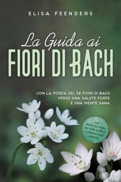La Guida ai Fiori di Bach: Con la forza dei 38 fiori di Bach verso una salute forte e una mente sana - con indice dei sintomi dalla A alla Z e utilizzo sugli animali (eBook, ePUB) - Feenders, Elisa